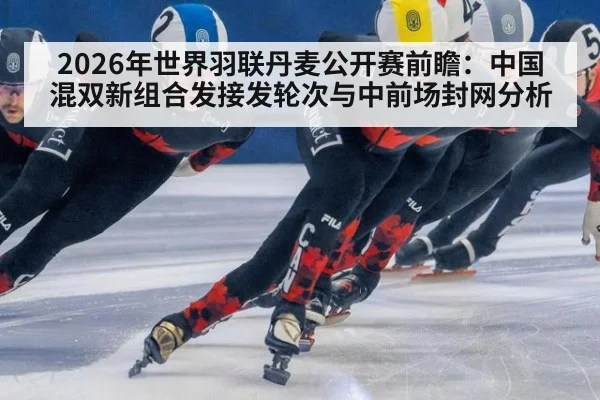2026年世界羽联丹麦公开赛前瞻：中国混双新组合发接发轮次与中前场封网分析