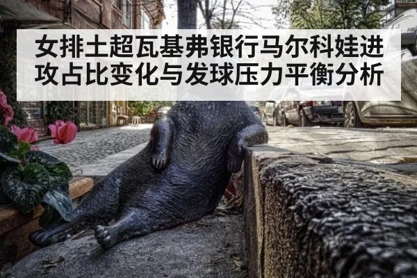 女排土超瓦基弗银行马尔科娃进攻占比变化与发球压力平衡分析